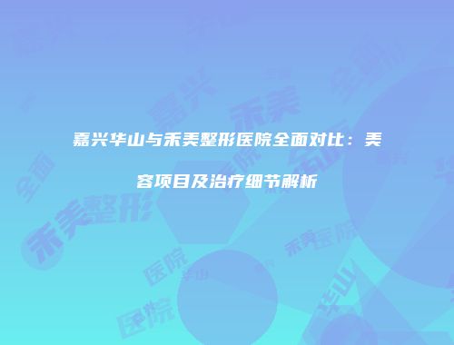 嘉兴华山与禾美整形医院全面对比：美容项目及治疗细节解析