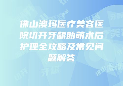 佛山澳玛医疗美容医院切开牙龈助萌术后护理全攻略及常见问题解答
