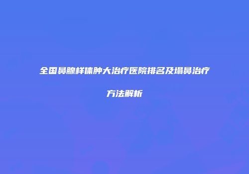 全国鼻腺样体肿大治疗医院排名及塌鼻治疗方法解析