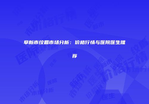阜新市纹眉市场分析：价格行情与医院医生推荐