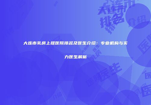 大连市乳房上提医院排名及医生介绍：专业机构与实力医生解析