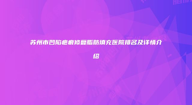 苏州市凹陷疤痕修复脂肪填充医院排名及详情介绍