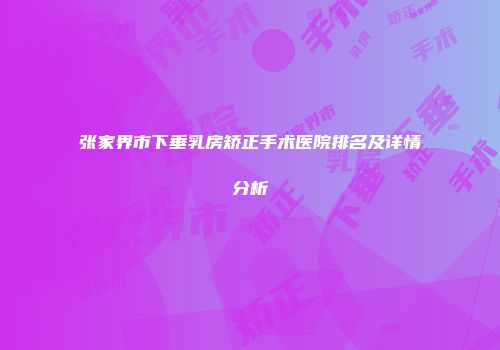 张家界市下垂乳房矫正手术医院排名及详情分析