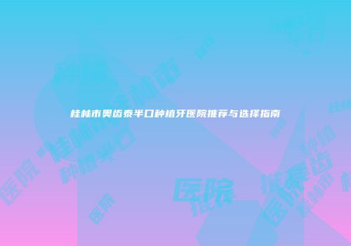 桂林市奥齿泰半口种植牙医院推荐与选择指南