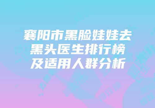 襄阳市黑脸娃娃去黑头医生排行榜及适用人群分析