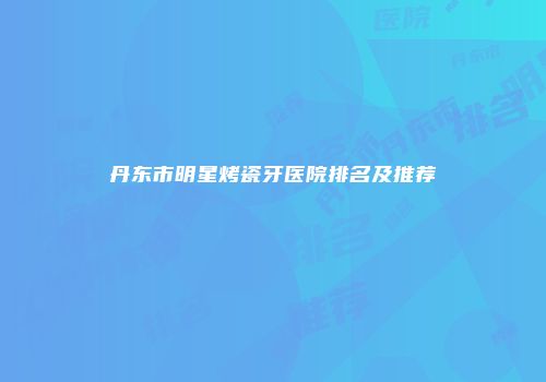 丹东市明星烤瓷牙医院排名及推荐