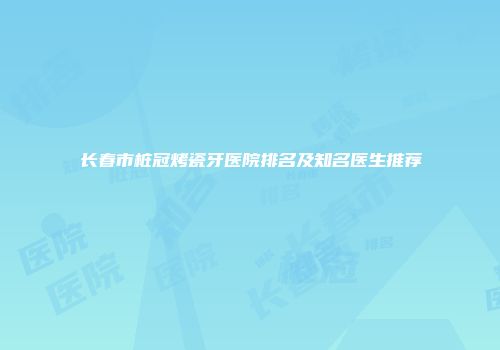 长春市桩冠烤瓷牙医院排名及知名医生推荐