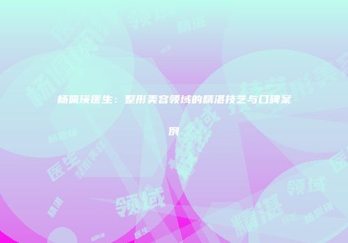 杨佩瑛医生：整形美容领域的精湛技艺与口碑案例