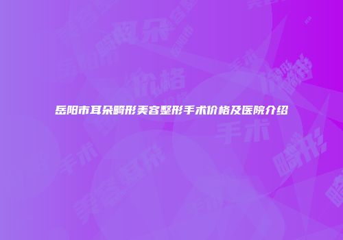 岳阳市耳朵畸形美容整形手术价格及医院介绍