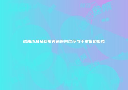 德阳市耳朵畸形再造医院推荐与手术价格概览