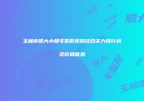 玉林市脱大小腿毛整形医院综合实力排行榜及价格信息