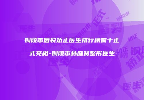 铜陵市唇裂矫正医生排行榜前十正式亮相-铜陵市林庭贤整形医生