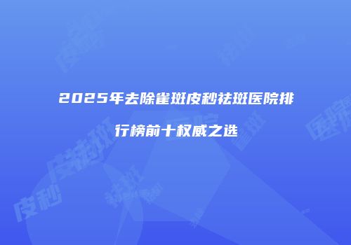 2025年去除雀斑皮秒祛斑医院排行榜前十权威之选