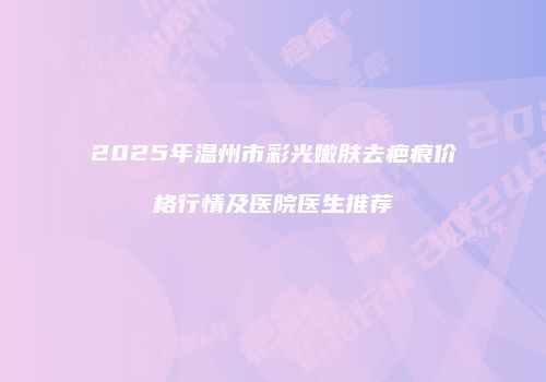 2025年温州市彩光嫩肤去疤痕价格行情及医院医生推荐