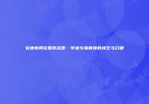安康市两位整形名医：李斌与易普锋的技艺与口碑