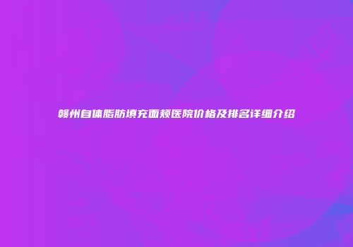 赣州自体脂肪填充面颊医院价格及排名详细介绍