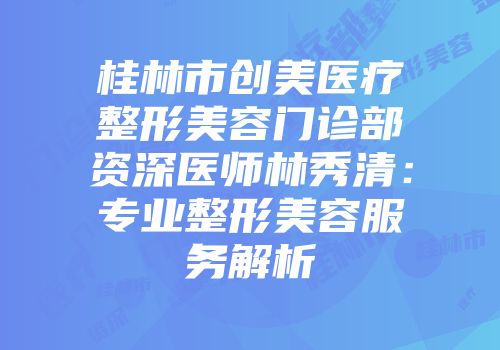 桂林市创美医疗整形美容门诊部资深医师林秀清：专业整形美容服务解析