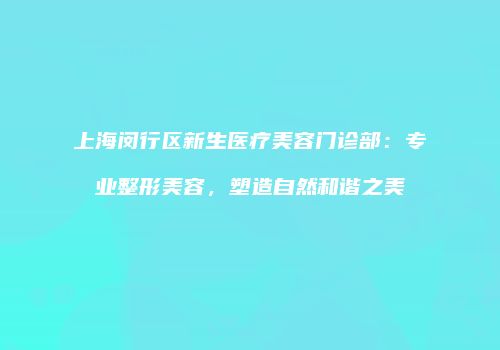 上海闵行区新生医疗美容门诊部：专业整形美容，塑造自然和谐之美