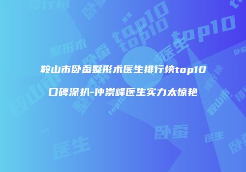 鞍山市卧蚕整形术医生排行榜top10口碑深扒-仲崇峰医生实力太惊艳