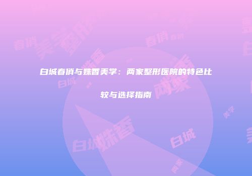 白城春俏与姝香美学：两家整形医院的特色比较与选择指南