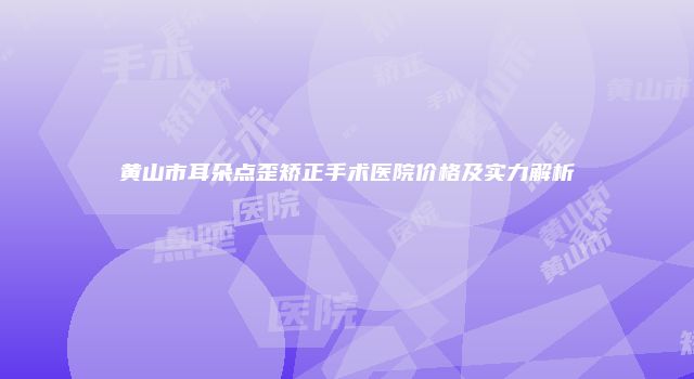 黄山市耳朵点歪矫正手术医院价格及实力解析