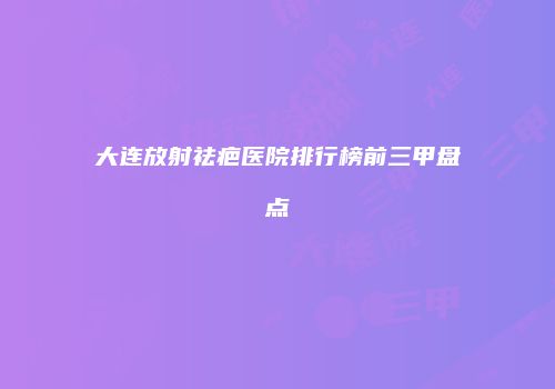 大连放射祛疤医院排行榜前三甲盘点