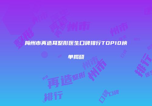 梅州市再造耳整形医生口碑排行TOP10榜单揭晓