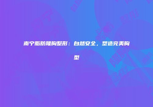 南宁脂肪隆胸整形：自然安全，塑造完美胸型
