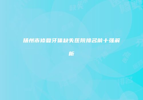 扬州市修复牙体缺失医院排名前十强解析
