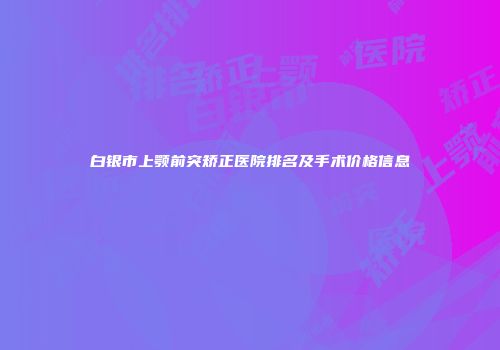 白银市上颚前突矫正医院排名及手术价格信息