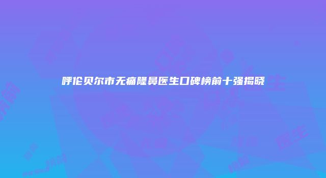 呼伦贝尔市无痛隆鼻医生口碑榜前十强揭晓