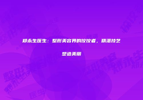 郑永生医生：整形美容界的佼佼者，精湛技艺塑造美丽