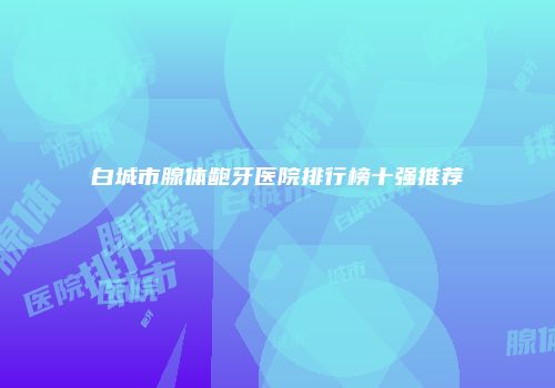白城市腺体龅牙医院排行榜十强推荐