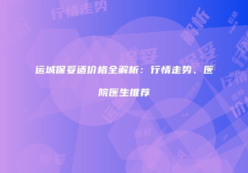 运城保妥适价格全解析：行情走势、医院医生推荐
