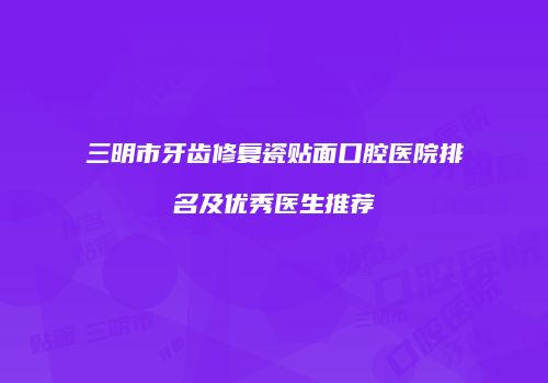 三明市牙齿修复瓷贴面口腔医院排名及优秀医生推荐