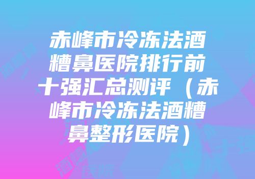 赤峰市冷冻法酒糟鼻医院排行前十强汇总测评（赤峰市冷冻法酒糟鼻整形医院）