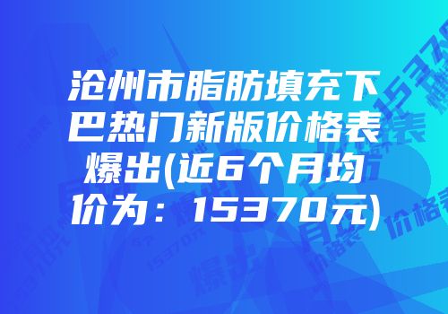 沧州市脂肪填充下巴热门新版价格表爆出(近6个月均价为：15370元)