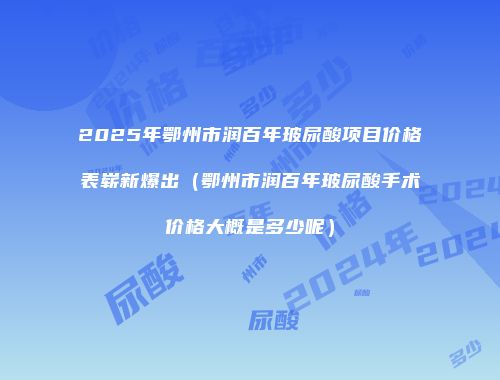 2025年鄂州市润百年玻尿酸项目价格表崭新爆出（鄂州市润百年玻尿酸手术价格大概是多少呢）