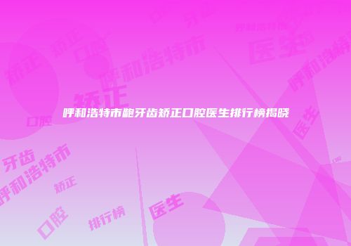 呼和浩特市龅牙齿矫正口腔医生排行榜揭晓