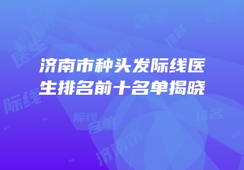 济南市种头发际线医生排名前十名单揭晓