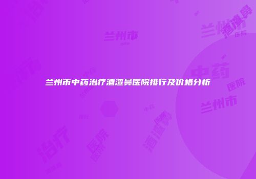 兰州市中药治疗酒渣鼻医院排行及价格分析