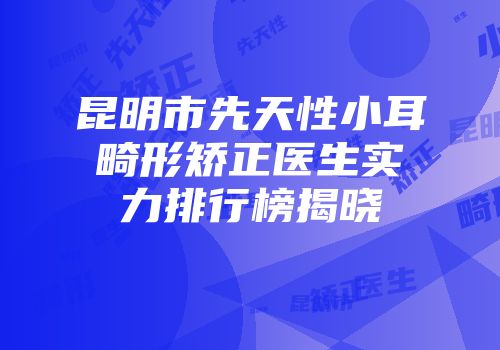 昆明市先天性小耳畸形矫正医生实力排行榜揭晓