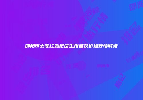 邵阳市去除红胎记医生排名及价格行情解析