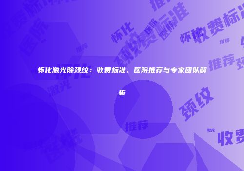 怀化激光除颈纹：收费标准、医院推荐与专家团队解析