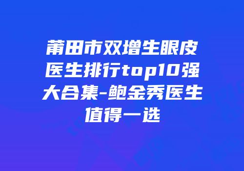 莆田市双增生眼皮医生排行top10强大合集-鲍金秀医生值得一选
