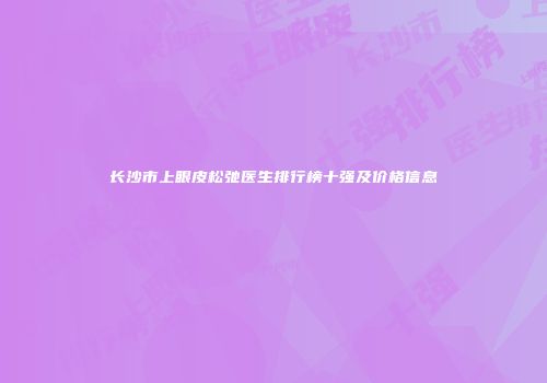 长沙市上眼皮松弛医生排行榜十强及价格信息