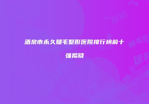 酒泉市永久腿毛整形医院排行榜前十强揭晓