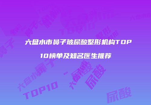 六盘水市鼻子玻尿酸整形机构TOP10榜单及知名医生推荐