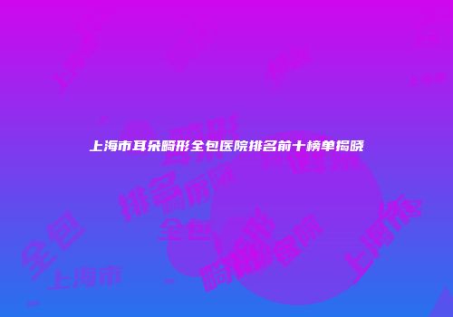 上海市耳朵畸形全包医院排名前十榜单揭晓