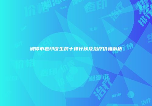 湘潭市痘印医生前十排行榜及治疗价格解析